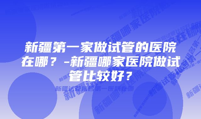 新疆第一家做试管的医院在哪？-新疆哪家医院做试管比较好？