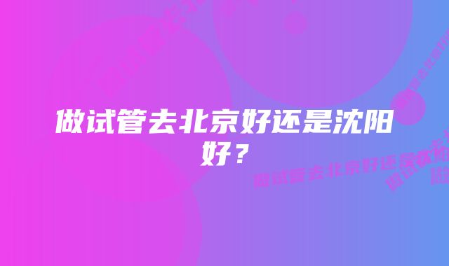 做试管去北京好还是沈阳好？