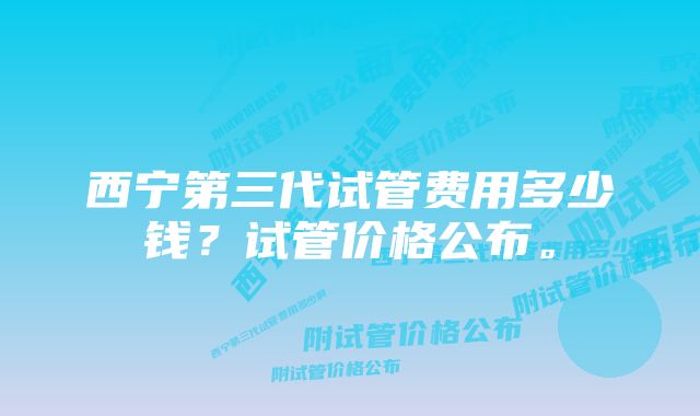 西宁第三代试管费用多少钱？试管价格公布。