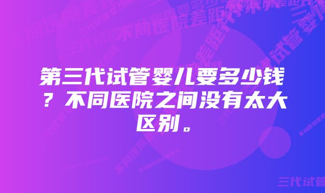 第三代试管婴儿要多少钱？不同医院之间没有太大区别。