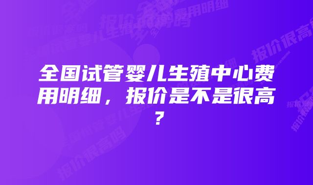 全国试管婴儿生殖中心费用明细，报价是不是很高？