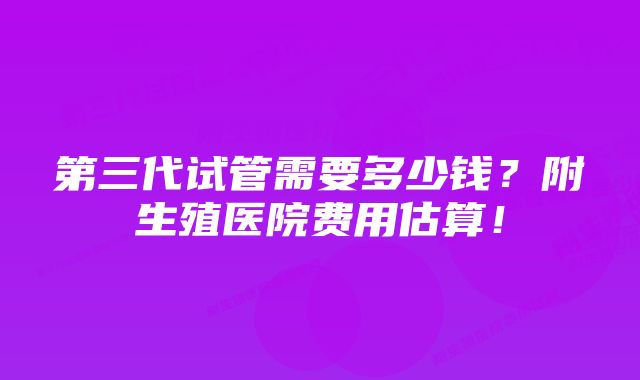 第三代试管需要多少钱？附生殖医院费用估算！