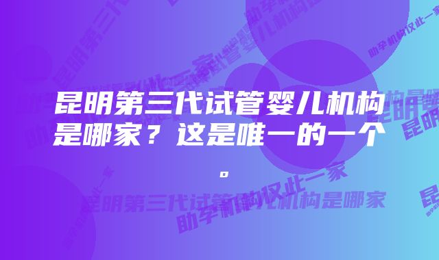 昆明第三代试管婴儿机构是哪家？这是唯一的一个。