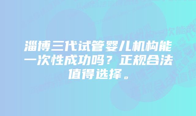 淄博三代试管婴儿机构能一次性成功吗？正规合法值得选择。