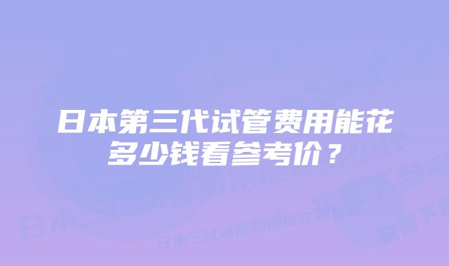 日本第三代试管费用能花多少钱看参考价？