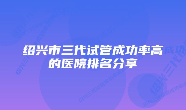 绍兴市三代试管成功率高的医院排名分享