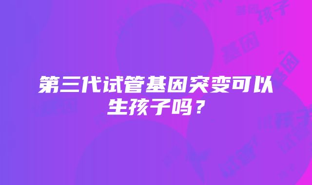 第三代试管基因突变可以生孩子吗？