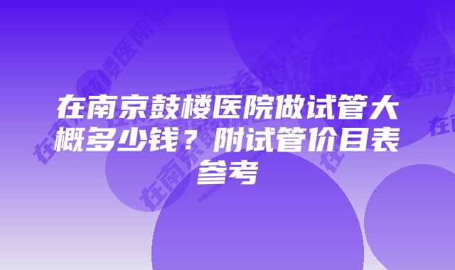 在南京鼓楼医院做试管大概多少钱？附试管价目表参考