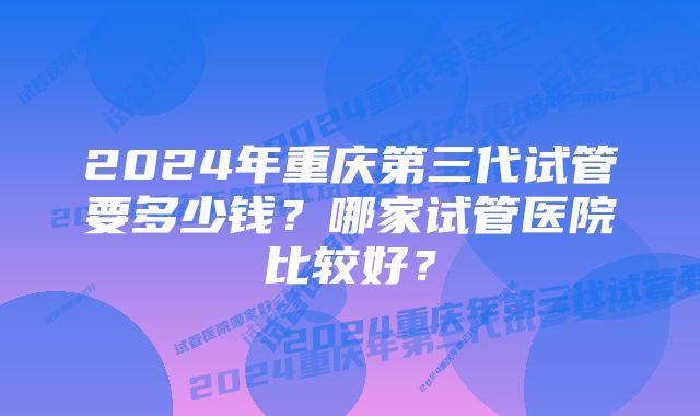 2024年重庆第三代试管要多少钱？哪家试管医院比较好？