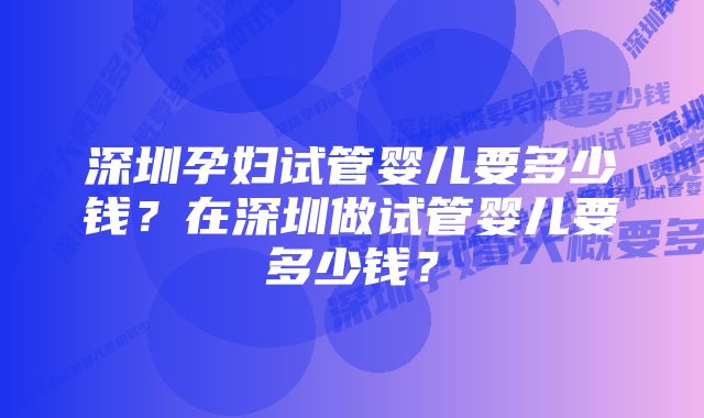 深圳孕妇试管婴儿要多少钱？在深圳做试管婴儿要多少钱？