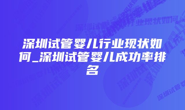 深圳试管婴儿行业现状如何_深圳试管婴儿成功率排名