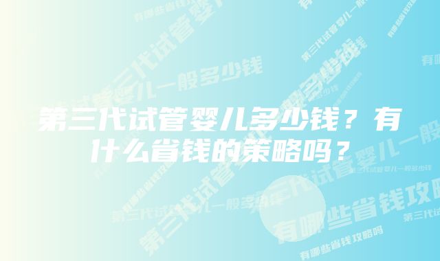 第三代试管婴儿多少钱？有什么省钱的策略吗？