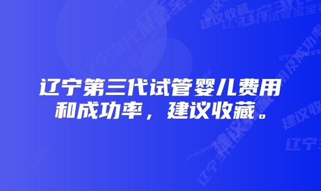 辽宁第三代试管婴儿费用和成功率，建议收藏。