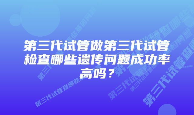 第三代试管做第三代试管检查哪些遗传问题成功率高吗？