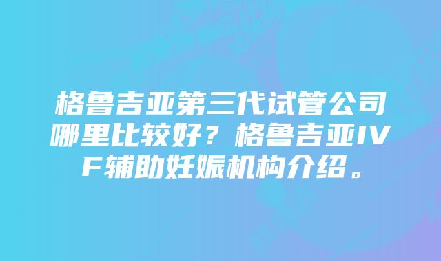 格鲁吉亚第三代试管公司哪里比较好？格鲁吉亚IVF辅助妊娠机构介绍。