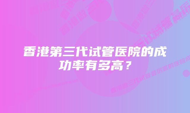 香港第三代试管医院的成功率有多高？