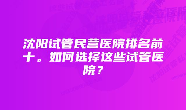 沈阳试管民营医院排名前十。如何选择这些试管医院？