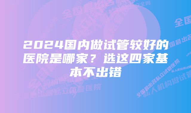 2024国内做试管较好的医院是哪家？选这四家基本不出错