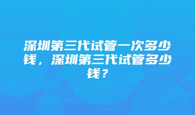 深圳第三代试管一次多少钱，深圳第三代试管多少钱？