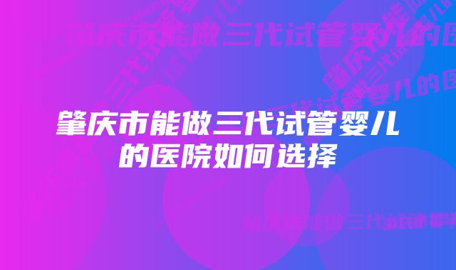 肇庆市能做三代试管婴儿的医院如何选择