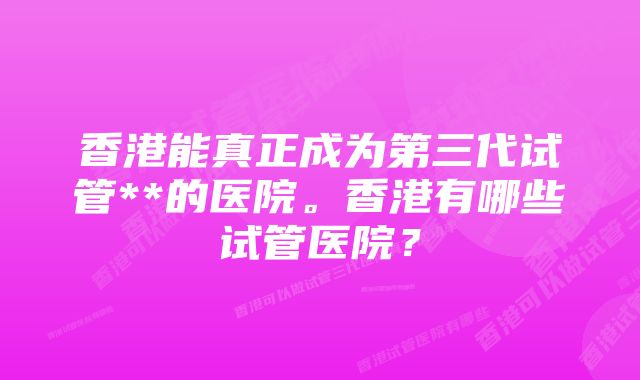 香港能真正成为第三代试管**的医院。香港有哪些试管医院？