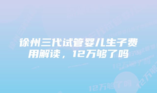 徐州三代试管婴儿生子费用解读，12万够了吗