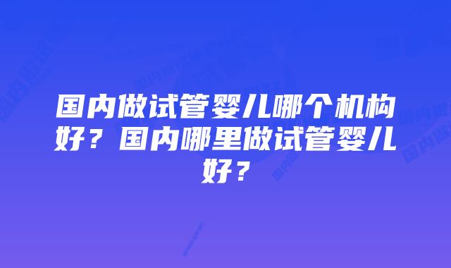 国内做试管婴儿哪个机构好？国内哪里做试管婴儿好？