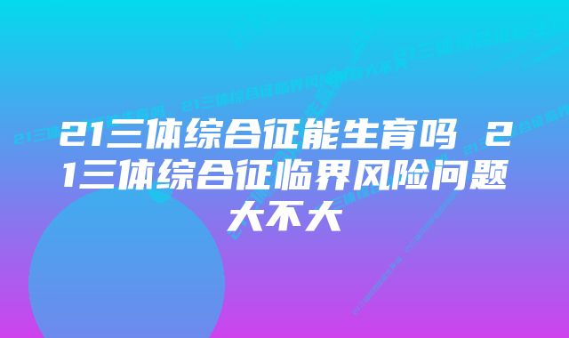 21三体综合征能生育吗 21三体综合征临界风险问题大不大