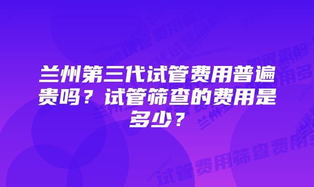 兰州第三代试管费用普遍贵吗？试管筛查的费用是多少？