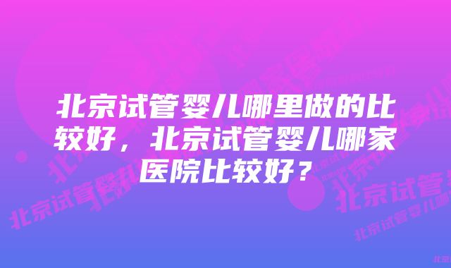 北京试管婴儿哪里做的比较好，北京试管婴儿哪家医院比较好？