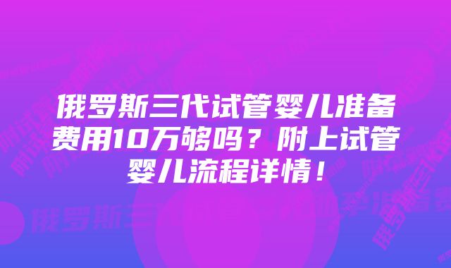 俄罗斯三代试管婴儿准备费用10万够吗？附上试管婴儿流程详情！