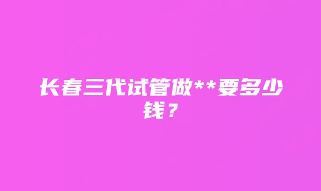 长春三代试管做**要多少钱？