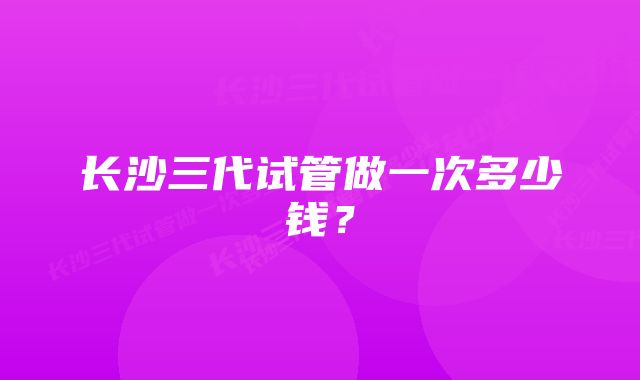 长沙三代试管做一次多少钱？