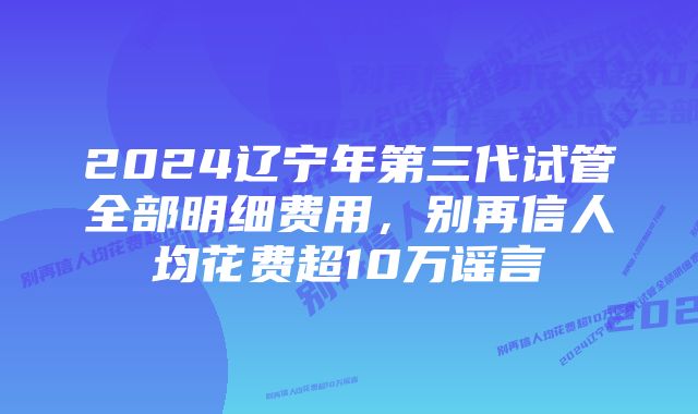 2024辽宁年第三代试管全部明细费用，别再信人均花费超10万谣言