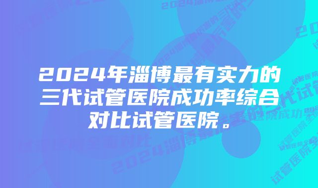 2024年淄博最有实力的三代试管医院成功率综合对比试管医院。