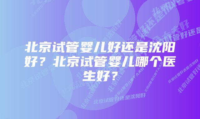 北京试管婴儿好还是沈阳好？北京试管婴儿哪个医生好？