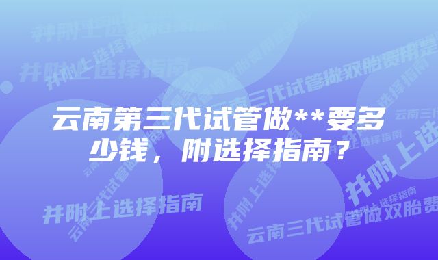 云南第三代试管做**要多少钱，附选择指南？