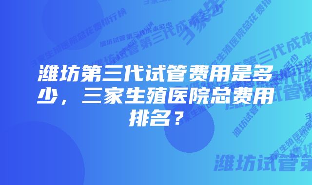 潍坊第三代试管费用是多少，三家生殖医院总费用排名？