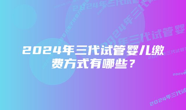 2024年三代试管婴儿缴费方式有哪些？