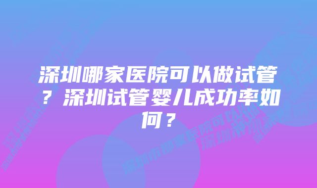 深圳哪家医院可以做试管？深圳试管婴儿成功率如何？