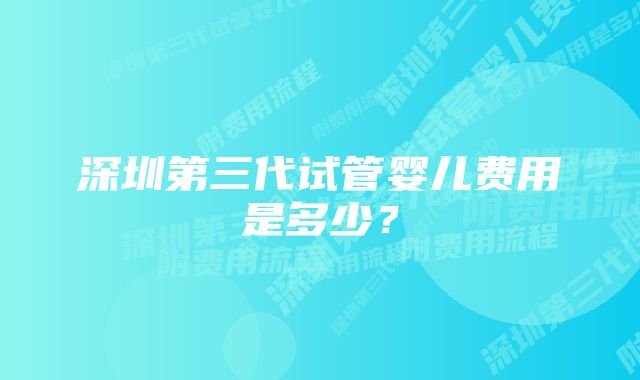 深圳第三代试管婴儿费用是多少？