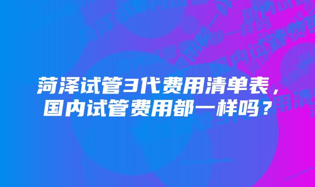 菏泽试管3代费用清单表，国内试管费用都一样吗？