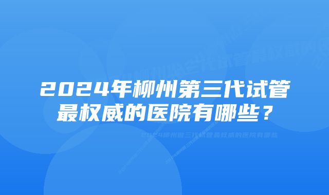 2024年柳州第三代试管最权威的医院有哪些？