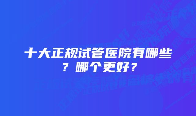 十大正规试管医院有哪些？哪个更好？