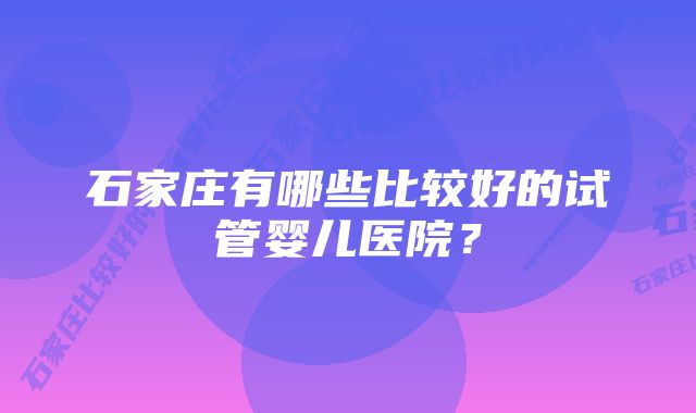 石家庄有哪些比较好的试管婴儿医院？