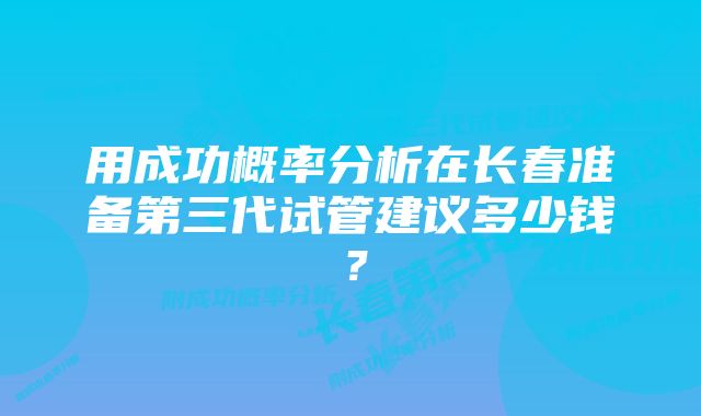 用成功概率分析在长春准备第三代试管建议多少钱？