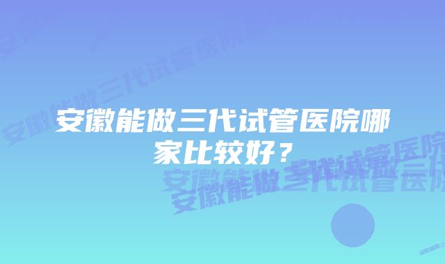 安徽能做三代试管医院哪家比较好？