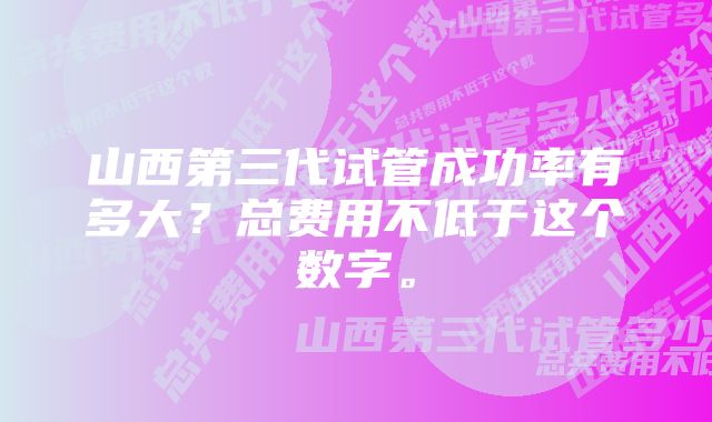 山西第三代试管成功率有多大？总费用不低于这个数字。