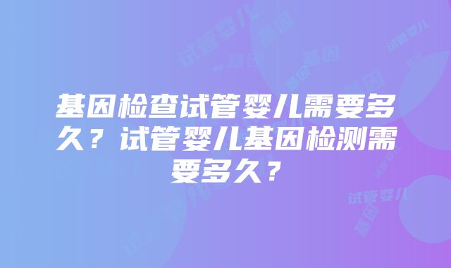 基因检查试管婴儿需要多久？试管婴儿基因检测需要多久？