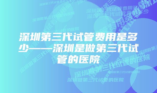 深圳第三代试管费用是多少——深圳是做第三代试管的医院